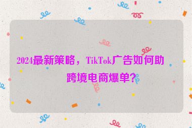 2024最新策略，TikTok廣告如何助力跨境電商爆單？
