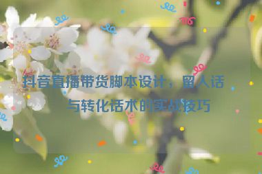 抖音直播帶貨腳本設(shè)計(jì)，留人話術(shù)與轉(zhuǎn)化話術(shù)的實(shí)戰(zhàn)技巧