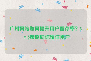 廣州網(wǎng)站如何提升用戶留存率？5大策略助你留住用戶