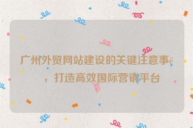 廣州外貿(mào)網(wǎng)站建設(shè)的關(guān)鍵注意事項，打造高效國際營銷平臺