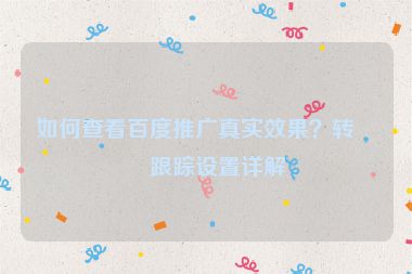 如何查看百度推廣真實(shí)效果？轉(zhuǎn)化跟蹤設(shè)置詳解