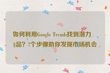 如何利用Google Trends找到潛力產(chǎn)品？7個步驟助你發(fā)現(xiàn)市場機(jī)會