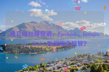 獨立站社媒營銷，F(xiàn)acebook、Instagram、TikTok如何組合投放？