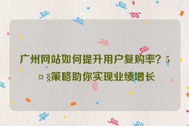 廣州網(wǎng)站如何提升用戶復(fù)購率？5大策略助你實現(xiàn)業(yè)績增長