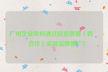 廣州企業(yè)如何通過聯(lián)名營銷（跨界合作）實(shí)現(xiàn)品牌推廣？