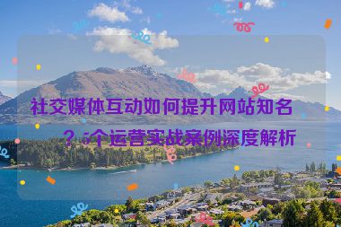 社交媒體互動如何提升網(wǎng)站知名度？5個(gè)運(yùn)營實(shí)戰(zhàn)案例深度解析