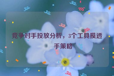 競(jìng)爭(zhēng)對(duì)手投放分析，3個(gè)工具摸透對(duì)手策略