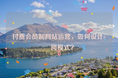 付費(fèi)會(huì)員制網(wǎng)站運(yùn)營，如何設(shè)計(jì)訂閱模式？