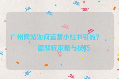 廣州網(wǎng)站如何運營小紅書引流？全面解析策略與技巧