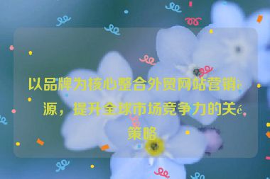 以品牌為核心整合外貿網站營銷資源，提升全球市場競爭力的關鍵策略