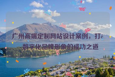 廣州高端定制網(wǎng)站設(shè)計(jì)案例，打造數(shù)字化品牌形象的成功之道