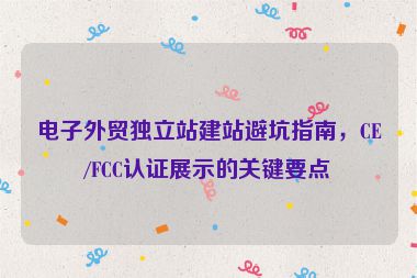 電子外貿(mào)獨立站建站避坑指南，CE/FCC認(rèn)證展示的關(guān)鍵要點