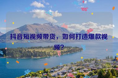 抖音短視頻帶貨，如何打造爆款視頻？