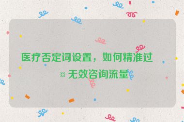 醫(yī)療否定詞設置，如何精準過濾無效咨詢流量