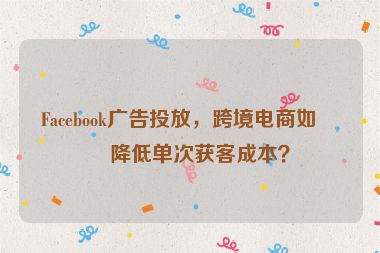 Facebook廣告投放，跨境電商如何降低單次獲客成本？