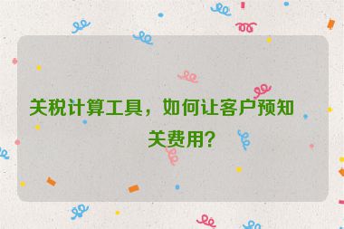 關(guān)稅計(jì)算工具，如何讓客戶預(yù)知清關(guān)費(fèi)用？