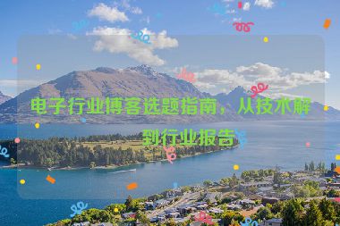 電子行業(yè)博客選題指南，從技術(shù)解析到行業(yè)報告