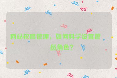 網(wǎng)站權(quán)限管理，如何科學(xué)設(shè)置管理員角色？