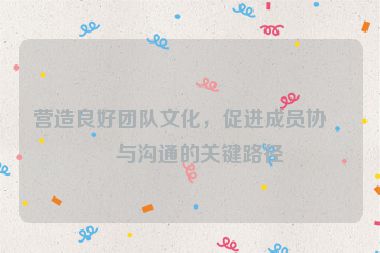 營(yíng)造良好團(tuán)隊(duì)文化，促進(jìn)成員協(xié)作與溝通的關(guān)鍵路徑