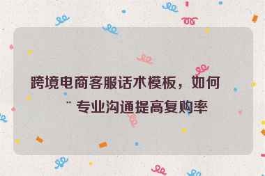 跨境電商客服話術(shù)模板，如何用專業(yè)溝通提高復(fù)購率