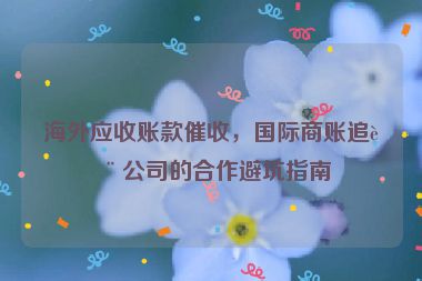 海外應(yīng)收賬款催收，國際商賬追討公司的合作避坑指南