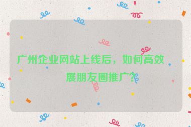 廣州企業(yè)網(wǎng)站上線(xiàn)后，如何高效開(kāi)展朋友圈推廣？