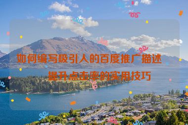 如何編寫吸引人的百度推廣描述？提升點(diǎn)擊率的實(shí)用技巧