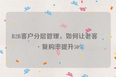 B2B客戶分層管理，如何讓老客戶復(fù)購(gòu)率提升50%