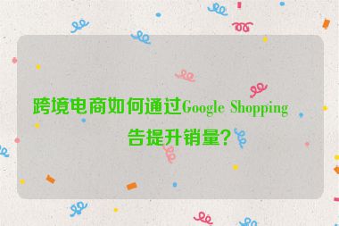 跨境電商如何通過Google Shopping廣告提升銷量？