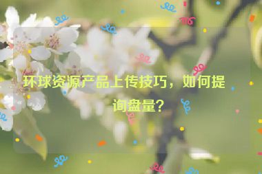 環(huán)球資源產(chǎn)品上傳技巧，如何提升詢盤量？