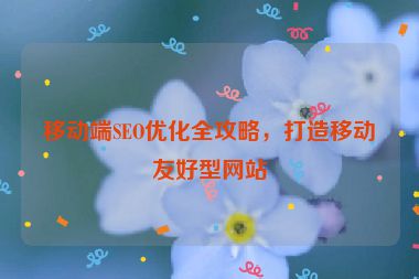 移動端SEO優(yōu)化全攻略，打造移動友好型網(wǎng)站