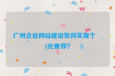 廣州企業(yè)網站建設如何實現(xiàn)個性化推薦？