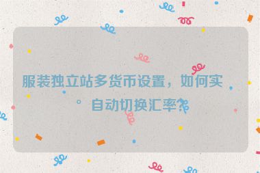服裝獨立站多貨幣設(shè)置，如何實現(xiàn)自動切換匯率？
