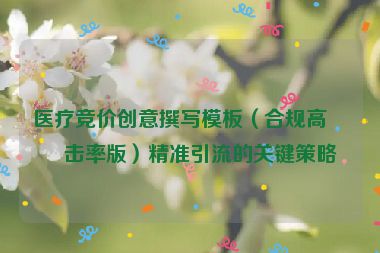醫(yī)療競價創(chuàng)意撰寫模板（合規(guī)高點擊率版）精準(zhǔn)引流的關(guān)鍵策略
