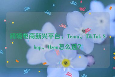 跨境電商新興平臺(tái)，Temu、TikTok Shop、Ozon怎么選？