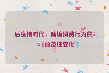 后疫情時代，跨境消費行為的5大顛覆性變化