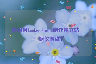 如何用Looker Studio制作獨(dú)立站數(shù)據(jù)儀表盤？