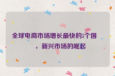全球電商市場增長最快的5個國家，新興市場的崛起