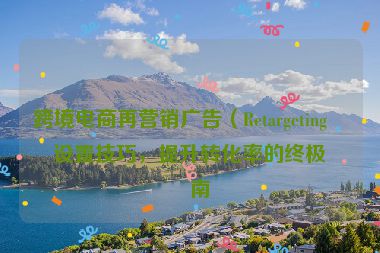 跨境電商再營(yíng)銷(xiāo)廣告（Retargeting）設(shè)置技巧，提升轉(zhuǎn)化率的終極指南