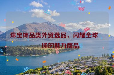 珠寶飾品類外貿(mào)選品，閃耀全球市場(chǎng)的魅力商品