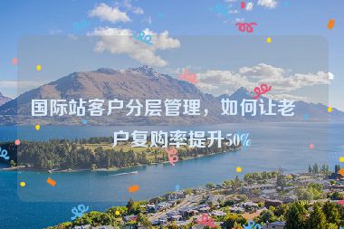 國(guó)際站客戶分層管理，如何讓老客戶復(fù)購(gòu)率提升50%