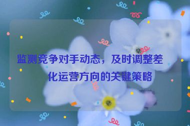 監(jiān)測競爭對手動態(tài)，及時調(diào)整差異化運(yùn)營方向的關(guān)鍵策略