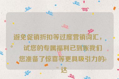 避免促銷折扣等過(guò)度營(yíng)銷詞匯，嘗試您的專屬福利已到賬我們?yōu)槟鷾?zhǔn)備了驚喜等更具吸引力的表達(dá)