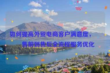 如何提高外貿(mào)電商客戶滿意度，從售前到售后全流程服務優(yōu)化