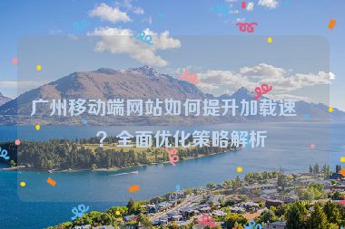 廣州移動(dòng)端網(wǎng)站如何提升加載速度？全面優(yōu)化策略解析