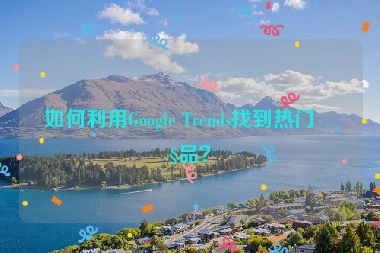 如何利用Google Trends找到熱門產(chǎn)品？