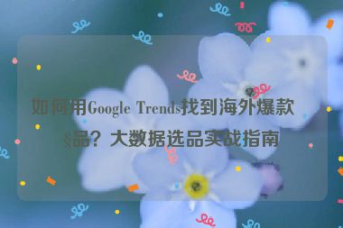 如何用Google Trends找到海外爆款產(chǎn)品？大數(shù)據(jù)選品實(shí)戰(zhàn)指南