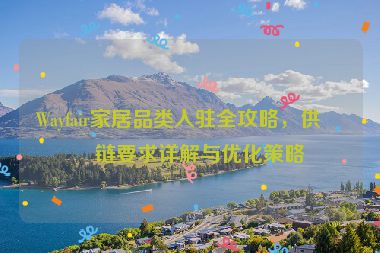 Wayfair家居品類入駐全攻略，供應鏈要求詳解與優(yōu)化策略