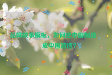 品牌故事模板，如何把中國制造變成中國智造？