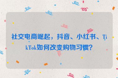 社交電商崛起，抖音、小紅書、TikTok如何改變購物習(xí)慣？